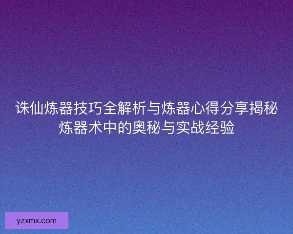 诛仙炼器技巧全解析与炼器心得分享揭秘炼器术中的奥秘与实战经验