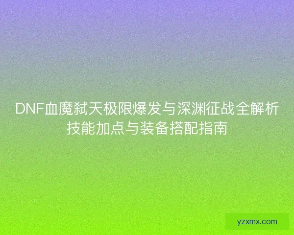 DNF血魔弑天极限爆发与深渊征战全解析技能加点与装备搭配指南