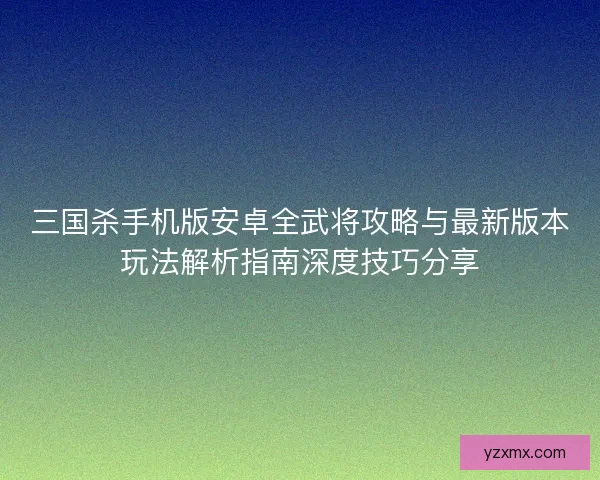三国杀手机版安卓全武将攻略与最新版本玩法解析指南深度技巧分享