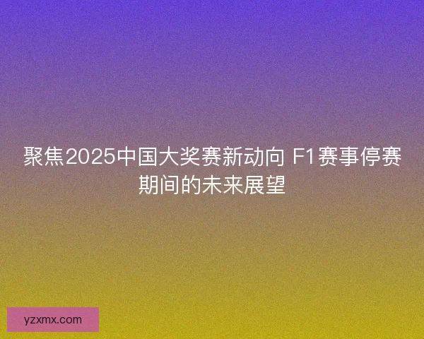 聚焦2025中国大奖赛新动向 F1赛事停赛期间的未来展望