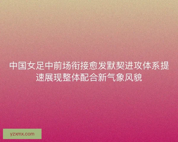 中国女足中前场衔接愈发默契进攻体系提速展现整体配合新气象风貌