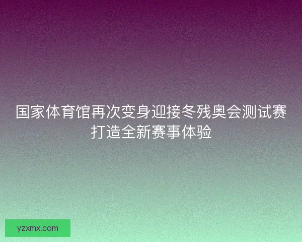 国家体育馆再次变身迎接冬残奥会测试赛打造全新赛事体验
